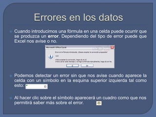    Cuando introducimos una fórmula en una celda puede ocurrir que
    se produzca un error. Dependiendo del tipo de error puede que
    Excel nos avise o no.




   Podemos detectar un error sin que nos avise cuando aparece la
    celda con un símbolo en la esquina superior izquierda tal como
    esto:

   Al hacer clic sobre el símbolo aparecerá un cuadro como que nos
    permitirá saber más sobre el error.
 