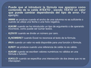    Puede que al introducir la fórmula nos aparezca como
    contenido de la celda #TEXTO , siendo TEXTO un valor
    que puede cambiar dependiendo del tipo de error. Por
    ejemplo:
   ##### se produce cuando el ancho de una columna no es suficiente o
    cuando se utiliza una fecha o una hora negativa.
   #¡NUM! cuando se ha introducido un tipo de argumento o de operando
    incorrecto, como puede ser sumar textos.
   #¡DIV/0! cuando se divide un número por cero.
   #¿NOMBRE? cuando Excel no reconoce el texto de la fórmula.
   #N/A cuando un valor no está disponible para una función o fórmula.
   #¡REF! se produce cuando una referencia de celda no es válida.
   #¡NUM! cuando se escriben valores numéricos no válidos en una
    fórmula o función.
   #¡NULO! cuando se especifica una intersección de dos áreas que no se
    interceptan.
 