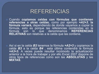    Cuando copiamos celdas con fórmulas que contienen
    referencias a otras celdas, como por ejemplo =A2+3, la
    fórmula variará, dependiendo de donde vayamos a copiar la
    fórmula, esto es porque las referencias contenidas en la
    fórmula son lo que denominamos REFERENCIAS
    RELATIVAS son relativas a la celda que las contiene.


   Así si en la celda B3 tenemos la fórmula =A2+3 y copiamos la
    celda B3 a la celda B4 , esta última contendrá la fórmula
    =A3+3. A veces puede resultar incómodo la actualización
    anterior a la hora de trabajar y por ello Excel 2007 dispone de
    otros tipos de referencias como son las ABSOLUTAS y las
    MIXTAS.
 