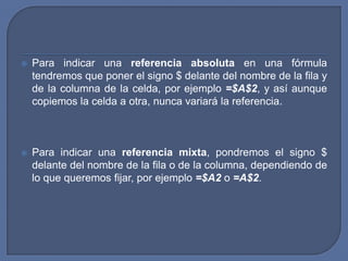    Para indicar una referencia absoluta en una fórmula
    tendremos que poner el signo $ delante del nombre de la fila y
    de la columna de la celda, por ejemplo =$A$2, y así aunque
    copiemos la celda a otra, nunca variará la referencia.



   Para indicar una referencia mixta, pondremos el signo $
    delante del nombre de la fila o de la columna, dependiendo de
    lo que queremos fijar, por ejemplo =$A2 o =A$2.
 