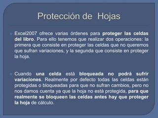    Excel2007 ofrece varias órdenes para proteger las celdas
    del libro. Para ello tenemos que realizar dos operaciones: la
    primera que consiste en proteger las celdas que no queremos
    que sufran variaciones, y la segunda que consiste en proteger
    la hoja.


   Cuando una celda está bloqueada no podrá sufrir
    variaciones. Realmente por defecto todas las celdas están
    protegidas o bloqueadas para que no sufran cambios, pero no
    nos damos cuenta ya que la hoja no está protegida, para que
    realmente se bloqueen las celdas antes hay que proteger
    la hoja de cálculo.
 