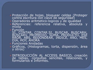 • Protección de hojas, bloquear celdas (Proteger
  contra escritura con clave de seguridad)
• Operadores aritmetico-logicos y de igualdad
• Referencias: referencia relativa, absoluta y
  mixta
• Función
  SI, CONTAR, CONTAR.SI, BUSCAR, BUSCARH,
  BUSCARV, PROMEDIO, SUMA, PRODUCTO, ESE
  RROR, ABS, REDONDEAR, INDICE, AÑO, MES,
  DIA, HOY, AHORA
• Funciones Anidadas
• Gráficos, (Histogramas, torta, dispersión, área
  y otros)

• INTRODUCCIÓN AL ACCESS BASICO, creación
 de tablas, consultas sencillas, relaciones, y
 formularios e Informes.
 