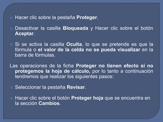    Hacer clic sobre la pestaña Proteger.

   Desactivar la casilla Bloqueada y Hacer clic sobre el botón
    Aceptar.

   Si se activa la casilla Oculta, lo que se pretende es que la
    fórmula o el valor de la celda no se pueda visualizar en la
    barra de fórmulas.

Las operaciones de la ficha Proteger no tienen efecto si no
  protegemos la hoja de cálculo, por lo tanto a continuación
  tendremos que realizar los siguientes pasos:

   Seleccionar la pestaña Revisar.

   Hacer clic sobre el botón Proteger hoja que se encuentra en
    la sección Cambios.
 