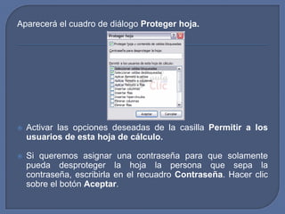 Aparecerá el cuadro de diálogo Proteger hoja.




   Activar las opciones deseadas de la casilla Permitir a los
    usuarios de esta hoja de cálculo.

   Si queremos asignar una contraseña para que solamente
    pueda desproteger la hoja la persona que sepa la
    contraseña, escribirla en el recuadro Contraseña. Hacer clic
    sobre el botón Aceptar.
 