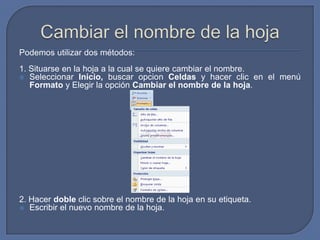 Podemos utilizar dos métodos:
1. Situarse en la hoja a la cual se quiere cambiar el nombre.
 Seleccionar Inicio, buscar opcion Celdas y hacer clic en el menú
   Formato y Elegir la opción Cambiar el nombre de la hoja.




2. Hacer doble clic sobre el nombre de la hoja en su etiqueta.
 Escribir el nuevo nombre de la hoja.
 