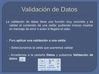 La validación de datos tiene una función muy concreta y es
  validar el contenido de una celda; pudiendo incluso mostrar
  un mensaje de error o aviso si llegara el caso.


   Para aplicar una validación a una celda.

    - Seleccionamos la celda que queremos validar.

    - Accedemos a la pestaña Datos y pulsamos Validación de
     datos.
 