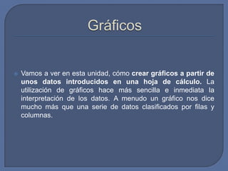    Vamos a ver en esta unidad, cómo crear gráficos a partir de
    unos datos introducidos en una hoja de cálculo. La
    utilización de gráficos hace más sencilla e inmediata la
    interpretación de los datos. A menudo un gráfico nos dice
    mucho más que una serie de datos clasificados por filas y
    columnas.
 