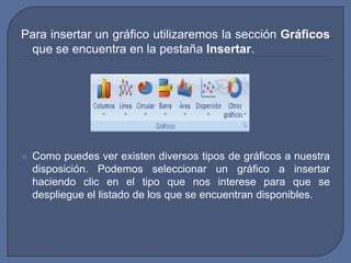 Para insertar un gráfico utilizaremos la sección Gráficos
 que se encuentra en la pestaña Insertar.




   Como puedes ver existen diversos tipos de gráficos a nuestra
    disposición. Podemos seleccionar un gráfico a insertar
    haciendo clic en el tipo que nos interese para que se
    despliegue el listado de los que se encuentran disponibles.
 