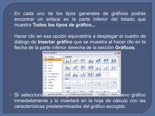    En cada uno de los tipos generales de gráficos podrás
    encontrar un enlace en la parte inferior del listado que
    muestra Todos los tipos de gráfico...

   Hacer clic en esa opción equivaldría a desplegar el cuadro de
    diálogo de Insertar gráfico que se muestra al hacer clic en la
    flecha de la parte inferior derecha de la sección Gráficos.




   Si seleccionaste un rango de celdas verás tu nuevo gráfico
    inmediatamente y lo insertará en la hoja de cálculo con las
    características predeterminadas del gráfico escogido.
 