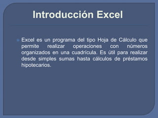 Introducción Excel

   Excel es un programa del tipo Hoja de Cálculo que
    permite    realizar operaciones    con     números
    organizados en una cuadrícula. Es útil para realizar
    desde simples sumas hasta cálculos de préstamos
    hipotecarios.
 