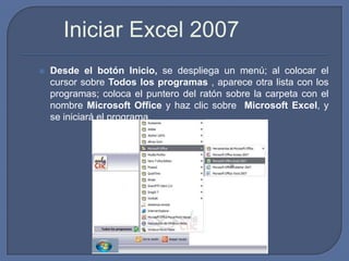 Iniciar Excel 2007
   Desde el botón Inicio, se despliega un menú; al colocar el
    cursor sobre Todos los programas , aparece otra lista con los
    programas; coloca el puntero del ratón sobre la carpeta con el
    nombre Microsoft Office y haz clic sobre Microsoft Excel, y
    se iniciará el programa.
 