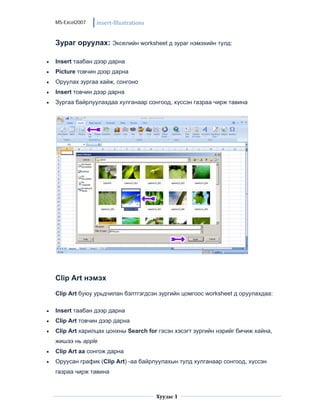 MS-Excel2007   insert‐Illustrations


    Зураг оруулах: Экселийн worksheet д зураг нэмэхийн тулд:

•   Insert таабан дээр дарна
•   Picture товчин дээр дарна
•   Оруулах зургаа хайж, сонгоно
•   Insert товчин дээр дарна
•   Зургаа байрлуулахдаа хулганаар сонгоод, хүссэн газраа чирж тавина




    Clip Art нэмэх

    Clip Art буюу урьдчилан бэлтгэгдсэн зургийн цомгоос worksheet д оруулахдаа:

•   Insert таабан дээр дарна
•   Clip Art товчин дээр дарна
•   Clip Art харилцах цонхны Search for гэсэн хэсэгт зургийн нэрийг бичиж хайна,
    жишээ нь apple
•   Clip Art аа сонгож дарна
•   Оруусан график (Clip Art) -аа байрлуулахын тулд хулганаар сонгоод, хүссэн
    газраа чирж тавина


                                                      
                                          Хуудас 1
                                                      
 