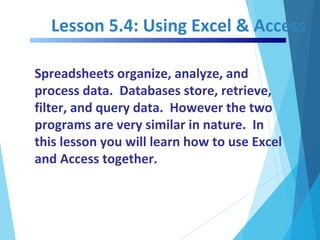 Lesson 5.4: Using Excel & Access
Spreadsheets organize, analyze, and
process data. Databases store, retrieve,
filter, and query data. However the two
programs are very similar in nature. In
this lesson you will learn how to use Excel
and Access together.
 
