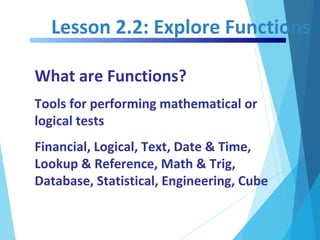 Lesson 2.2: Explore Functions
What are Functions?
Tools for performing mathematical or
logical tests
Financial, Logical, Text, Date & Time,
Lookup & Reference, Math & Trig,
Database, Statistical, Engineering, Cube
 
