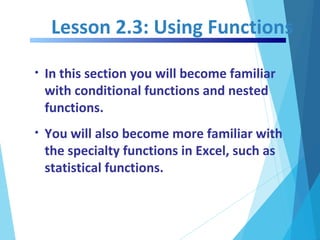 Lesson 2.3: Using Functions
• In this section you will become familiar
with conditional functions and nested
functions.
• You will also become more familiar with
the specialty functions in Excel, such as
statistical functions.
 