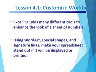 Lesson 4.1: Customize Workbook
• Excel includes many different tools to
enhance the look of a sheet of numbers.
• Using WordArt, special shapes, and
signature lines, make your spreadsheet
stand out if it will be displayed or
printed.
 