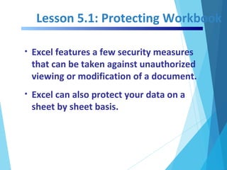 Lesson 5.1: Protecting Workbook
• Excel features a few security measures
that can be taken against unauthorized
viewing or modification of a document.
• Excel can also protect your data on a
sheet by sheet basis.
 