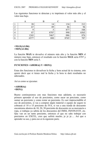EXCEL 2007 PRIMARIA COLEGIO KENNEDY http://cknogales.cjb.net
Guía escrita por el Profesor Ramón Mendoza Ochoa http://educa.cjb.net
Las siguientes funciones te detectan y te imprimen el valor más alto y el
valor mas bajo.
A B C D
1 20 14 134 212
2 67 89 86 96
3 9 5 877 548
4 87 8787 990 6565
5 1243 5467 086 876
6 6577 888 8765 787
=MAX(A1:D6)
=MIN(A1:D6)
La función MAX te devuelve el número más alto y la función MIN el
número mas bajo, entonces el resultado con la función MAX seria 8787 y
con la función MIN seria 5.
FUNCIONES =AHORA() Y =HOY()
Estas dos funciones te devuelven la fecha y hora actual de tu sistema, esto
quiere decir que si tienes mal la fecha y la hora te dará resultados no
adecuados.
Así es como se ejecutan:
=AHORA()
=HOY()
Bueno continuaremos con mas funciones mas adelante, es necesario
primero aprender el uso de porcientos, como sacar un porciento, como
sumar un porciento y como restar un porciento. Es casi imprescindible el
uso de porcientos, si vas a comprar algún material o equipo de seguro te
cobraran el 10 o 15 porciento de IVA, si vas a una tienda de descuento
encontraras ahorros de 10, 20, 30 porciento de descuento en su mercancía o
ropa, si trabajas ya sabrás de los descuentos del IMSS, INFONAVIT, etc.
Que van en un tanto porciento, entonces el que no sabe trabajar con
porcientos en EXCEL, creo que sufrirá mucho, je je je…. Así que a
aprender su uso, y para eso es la siguiente parte.
 