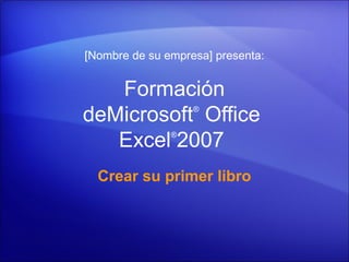 [Nombre de su empresa] presenta:


   Formación
deMicrosoft Office ®



   Excel 2007  ®




  Crear su primer libro
 