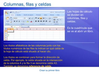 Columnas, filas y celdas
                                                            Las hojas de cálculo
                                                            se dividen en
                                                            columnas, filas y
                                                            celdas.

                                                            Es la cuadrícula que
                                                            se ve al abrir un libro.




Los títulos alfabéticos de las columnas junto con los
títulos numéricos de las filas le indican en qué celda de
la hoja de cálculo está situado al hacer clic.

Los títulos se combinan para formar la dirección de
celda. Por ejemplo, la celda situada en la intersección
de la columna A y la fila 3 se denomina celda A3.
También se denomina referencia de celda.
                                 Crear su primer libro
 