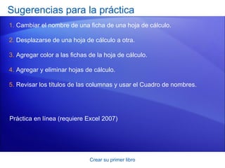 Sugerencias para la práctica
1. Cambiar el nombre de una ficha de una hoja de cálculo.

2. Desplazarse de una hoja de cálculo a otra.

3. Agregar color a las fichas de la hoja de cálculo.

4. Agregar y eliminar hojas de cálculo.

5. Revisar los títulos de las columnas y usar el Cuadro de nombres.




Práctica en línea (requiere Excel 2007)




                              Crear su primer libro
 