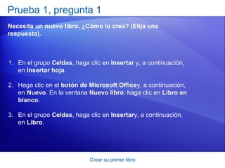Prueba 1, pregunta 1
Necesita un nuevo libro. ¿Cómo lo crea? (Elija una
respuesta).



1. En el grupo Celdas, haga clic en Insertar y, a continuación,
   en Insertar hoja.

2. Haga clic en el botón de Microsoft Officey, a continuación,
   en Nuevo. En la ventana Nuevo libro, haga clic en Libro en
   blanco.

3. En el grupo Celdas, haga clic en Insertary, a continuación,
   en Libro.




                             Crear su primer libro
 