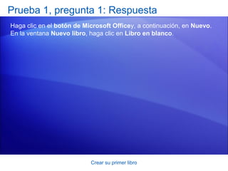Prueba 1, pregunta 1: Respuesta
Haga clic en el botón de Microsoft Officey, a continuación, en Nuevo.
En la ventana Nuevo libro, haga clic en Libro en blanco.




                           Crear su primer libro
 