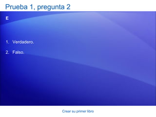 Prueba 1, pregunta 2
E




1. Verdadero.

2. Falso.




                 Crear su primer libro
 