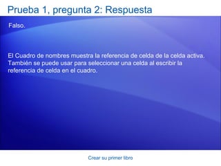 Prueba 1, pregunta 2: Respuesta
Falso.



El Cuadro de nombres muestra la referencia de celda de la celda activa.
También se puede usar para seleccionar una celda al escribir la
referencia de celda en el cuadro.




                            Crear su primer libro
 