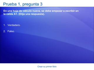 Prueba 1, pregunta 3
En una hoja de cálculo nueva, se debe empezar a escribir en
la celda A1. (Elija una respuesta).



1. Verdadero.

2. Falso.




                          Crear su primer libro
 