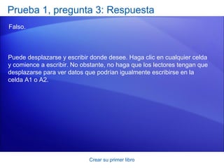 Prueba 1, pregunta 3: Respuesta
Falso.



Puede desplazarse y escribir donde desee. Haga clic en cualquier celda
y comience a escribir. No obstante, no haga que los lectores tengan que
desplazarse para ver datos que podrían igualmente escribirse en la
celda A1 o A2.




                            Crear su primer libro
 