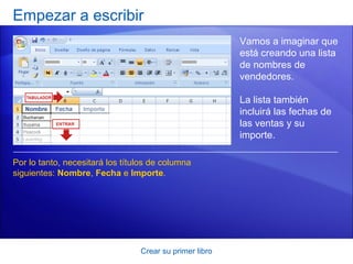 Empezar a escribir
                                                         Vamos a imaginar que
                                                         está creando una lista
                                                         de nombres de
                                                         vendedores.

                                                         La lista también
                                                         incluirá las fechas de
                                                         las ventas y su
                                                         importe.

Por lo tanto, necesitará los títulos de columna
siguientes: Nombre, Fecha e Importe.




                                 Crear su primer libro
 