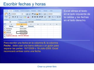 Escribir fechas y horas
                                                       Excel alinea el texto
                                                       en el lado izquierda de
                                                       la celdas y las fechas
                                                       en el lado derecho.




Para escribir una fecha en la columna B, la columna
Fecha , debe usar una barra oblicua o un guión para
separar las partes: 16/7/2009 o 16-Julio-2009. Excel
reconocerá ambas como una fecha.




                               Crear su primer libro
 