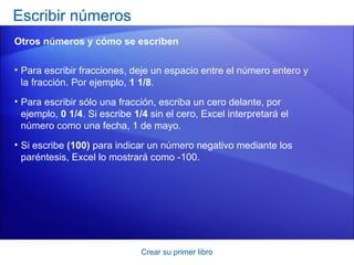 Escribir números
Otros números y cómo se escriben

• Para escribir fracciones, deje un espacio entre el número entero y
  la fracción. Por ejemplo, 1 1/8.
• Para escribir sólo una fracción, escriba un cero delante, por
  ejemplo, 0 1/4. Si escribe 1/4 sin el cero, Excel interpretará el
  número como una fecha, 1 de mayo.
• Si escribe (100) para indicar un número negativo mediante los
  paréntesis, Excel lo mostrará como -100.




                               Crear su primer libro
 