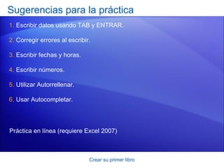 Sugerencias para la práctica
1. Escribir datos usando TAB y ENTRAR.

2. Corregir errores al escribir.

3. Escribir fechas y horas.

4. Escribir números.

5. Utilizar Autorrellenar.

6. Usar Autocompletar.




Práctica en línea (requiere Excel 2007)



                               Crear su primer libro
 