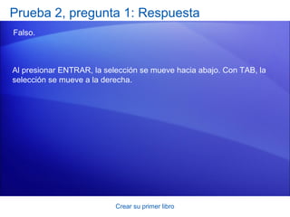 Prueba 2, pregunta 1: Respuesta
Falso.



Al presionar ENTRAR, la selección se mueve hacia abajo. Con TAB, la
selección se mueve a la derecha.




                           Crear su primer libro
 