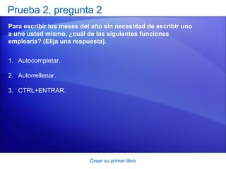 Prueba 2, pregunta 2
Para escribir los meses del año sin necesidad de escribir uno
a uno usted mismo, ¿cuál de las siguientes funciones
emplearía? (Elija una respuesta).


1. Autocompletar.

2. Autorrellenar.

3. CTRL+ENTRAR.




                           Crear su primer libro
 