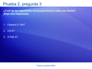 Prueba 2, pregunta 3
¿Cuál de las siguientes reconocerá Excel como una fecha?
(Elija una respuesta).



1. Febrero 6 1947.

2. 2,6,47.

3. 2-Feb-47.




                         Crear su primer libro
 