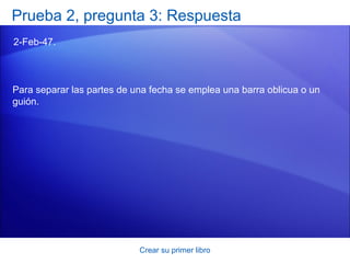 Prueba 2, pregunta 3: Respuesta
2-Feb-47.



Para separar las partes de una fecha se emplea una barra oblicua o un
guión.




                            Crear su primer libro
 
