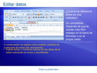 Editar datos
                                                        ¿Cuál es la diferencia
                                                        entre los dos
                                                        métodos?
                                                        Su comodidad.
                                                        Depende de que le
                                                        resulte más fácil
                                                        trabajar en la barra de
                                                        fórmulas o en la
                                                        propia celda.
A continuación se explica cómo realizar cambios en
cualquiera de estas dos ubicaciones:
• Inserte letras o números nuevos en los datos de la
  celda colocando el cursor y escribiendo.




                                Crear su primer libro
 