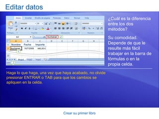Editar datos
                                                        ¿Cuál es la diferencia
                                                        entre los dos
                                                        métodos?
                                                        Su comodidad.
                                                        Depende de que le
                                                        resulte más fácil
                                                        trabajar en la barra de
                                                        fórmulas o en la
                                                        propia celda.
Haga lo que haga, una vez que haya acabado, no olvide
presionar ENTRAR o TAB para que los cambios se
apliquen en la celda.




                              Crear su primer libro
 