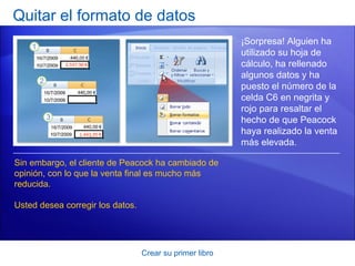 Quitar el formato de datos
                                                          ¡Sorpresa! Alguien ha
                                                          utilizado su hoja de
                                                          cálculo, ha rellenado
                                                          algunos datos y ha
                                                          puesto el número de la
                                                          celda C6 en negrita y
                                                          rojo para resaltar el
                                                          hecho de que Peacock
                                                          haya realizado la venta
                                                          más elevada.

Sin embargo, el cliente de Peacock ha cambiado de
opinión, con lo que la venta final es mucho más
reducida.

Usted desea corregir los datos.




                                  Crear su primer libro
 