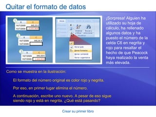 Quitar el formato de datos
                                                             ¡Sorpresa! Alguien ha
                                                             utilizado su hoja de
                                                             cálculo, ha rellenado
                                                             algunos datos y ha
                                                             puesto el número de la
                                                             celda C6 en negrita y
                                                             rojo para resaltar el
                                                             hecho de que Peacock
                                                             haya realizado la venta
                                                             más elevada.

Como se muestra en la ilustración:

   El formato del número original es color rojo y negrita.

   Por eso, en primer lugar elimina el número.

   A continuación, escribe uno nuevo. A pesar de eso sigue
   siendo rojo y está en negrita. ¿Qué está pasando?

                                Crear su primer libro
 