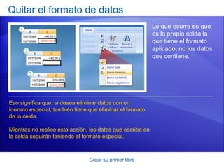 Quitar el formato de datos
                                                            Lo que ocurre es que
                                                            es la propia celda la
                                                            que tiene el formato
                                                            aplicado, no los datos
                                                            que contiene.




Eso significa que, si desea eliminar datos con un
formato especial, también tiene que eliminar el formato
de la celda.

Mientras no realice esta acción, los datos que escriba en
la celda seguirán teniendo el formato especial.



                                Crear su primer libro
 