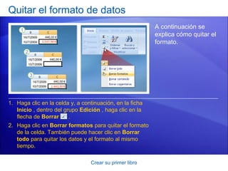 Quitar el formato de datos
                                                          A continuación se
                                                          explica cómo quitar el
                                                          formato.




1. Haga clic en la celda y, a continuación, en la ficha
   Inicio , dentro del grupo Edición , haga clic en la
   flecha de Borrar      .
2. Haga clic en Borrar formatos para quitar el formato
   de la celda. También puede hacer clic en Borrar
   todo para quitar los datos y el formato al mismo
   tiempo.

                                 Crear su primer libro
 