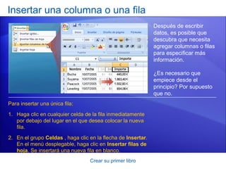 Insertar una columna o una fila
                                                              Después de escribir
                                                              datos, es posible que
                                                              descubra que necesita
                                                              agregar columnas o filas
                                                              para especificar más
                                                              información.

                                                              ¿Es necesario que
                                                              empiece desde el
                                                              principio? Por supuesto
                                                              que no.
Para insertar una única fila:

1. Haga clic en cualquier celda de la fila inmediatamente
   por debajo del lugar en el que desea colocar la nueva
   fila.

2. En el grupo Celdas , haga clic en la flecha de Insertar.
   En el menú desplegable, haga clic en Insertar filas de
   hoja. Se insertará una nueva fila en blanco.
                                  Crear su primer libro
 