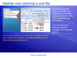 Insertar una columna o una fila
                                                         Después de escribir
                                                         datos, es posible que
                                                         descubra que necesita
                                                         agregar columnas o filas
                                                         para especificar más
                                                         información.

                                                         ¿Es necesario que
                                                         empiece desde el
                                                         principio? Por supuesto
                                                         que no.
Excel proporciona a una nueva fila o columna el título
que requiere su posición, y cambia los títulos de las
filas y columnas posteriores.




                                Crear su primer libro
 