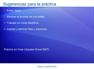 Sugerencias para la práctica
1. Editar datos.

2. Eliminar el formato de una celda.

3. Trabajar en modo Modificar.

4. Insertar y eliminar filas y columnas.




Práctica en línea (requiere Excel 2007)




                              Crear su primer libro
 
