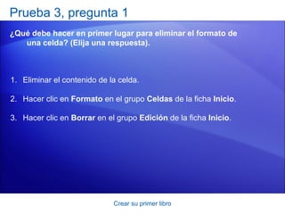 Prueba 3, pregunta 1
¿Qué debe hacer en primer lugar para eliminar el formato de
   una celda? (Elija una respuesta).



1. Eliminar el contenido de la celda.

2. Hacer clic en Formato en el grupo Celdas de la ficha Inicio.

3. Hacer clic en Borrar en el grupo Edición de la ficha Inicio.




                             Crear su primer libro
 