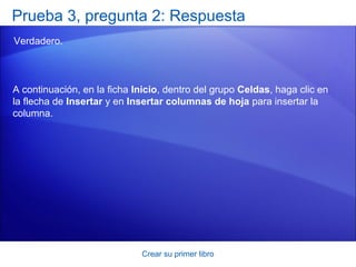 Prueba 3, pregunta 2: Respuesta
Verdadero.



A continuación, en la ficha Inicio, dentro del grupo Celdas, haga clic en
la flecha de Insertar y en Insertar columnas de hoja para insertar la
columna.




                             Crear su primer libro
 